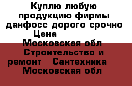 Куплю любую продукцию фирмы данфосс дорого срочно  › Цена ­ 5 757 785 - Московская обл. Строительство и ремонт » Сантехника   . Московская обл.